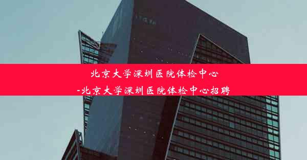 北京大学深圳医院体检中心-北京大学深圳医院体检中心招聘