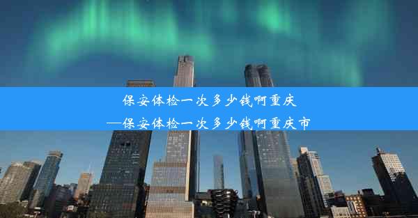 保安体检一次多少钱啊重庆—保安体检一次多少钱啊重庆市