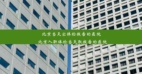 北京当天出体检报告的医院_北京入职体检当天取报告的医院