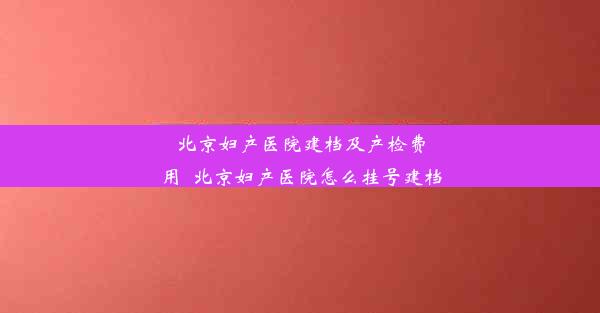 北京妇产医院建档及产检费用_北京妇产医院怎么挂号建档