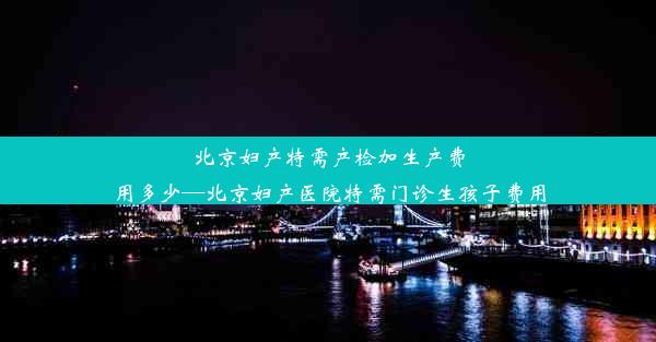 北京妇产特需产检加生产费用多少—北京妇产医院特需门诊生孩子费用