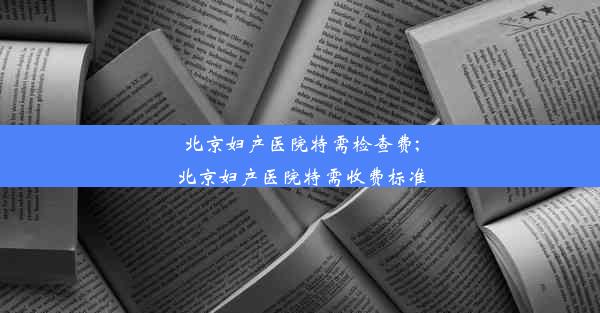 北京妇产医院特需检查费;北京妇产医院特需收费标准