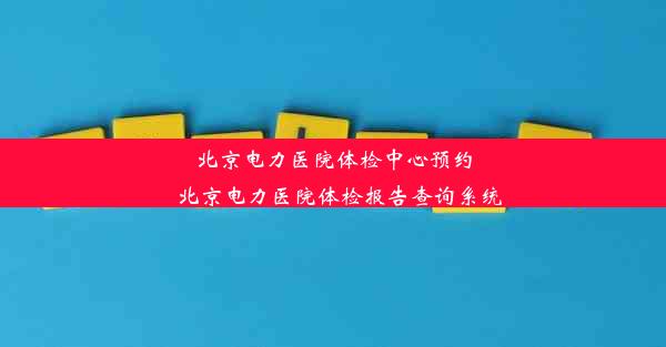 北京电力医院体检中心预约_北京电力医院体检报告查询系统