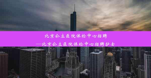 北京公立医院体检中心招聘—北京公立医院体检中心招聘护士