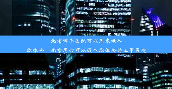 北京哪个医院可以周末做入职体检—北京周六可以做入职体检的三甲医院