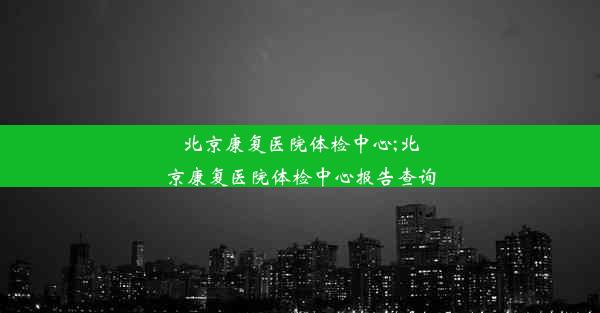 北京康复医院体检中心;北京康复医院体检中心报告查询