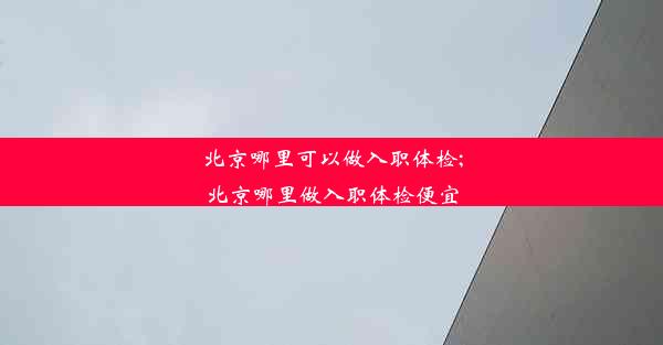 北京哪里可以做入职体检;北京哪里做入职体检便宜