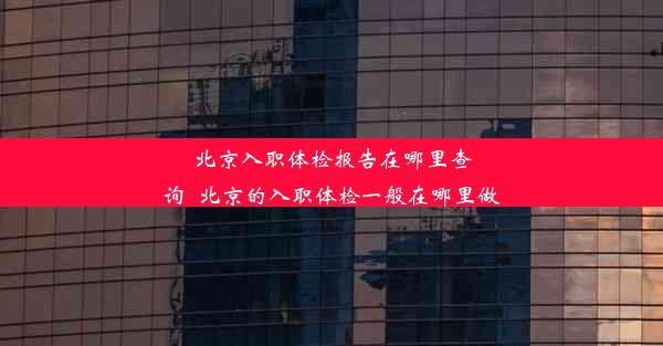 北京入职体检报告在哪里查询_北京的入职体检一般在哪里做