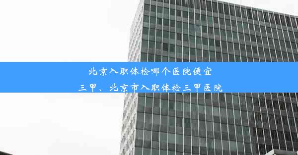 北京入职体检哪个医院便宜三甲、北京市入职体检三甲医院