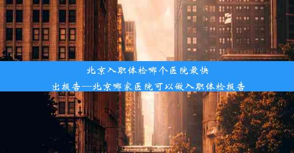 北京入职体检哪个医院最快出报告—北京哪家医院可以做入职体检报告