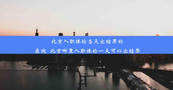 <b>北京入职体检当天出结果的医院_北京哪里入职体检一天可以出结果</b>