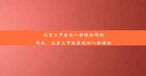 <b>北京三甲医院入职体检预约网站、北京三甲级医院的入职体检</b>