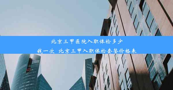 北京三甲医院入职体检多少钱一次_北京三甲入职体检套餐价格表