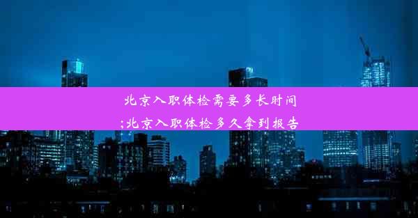 北京入职体检需要多长时间;北京入职体检多久拿到报告