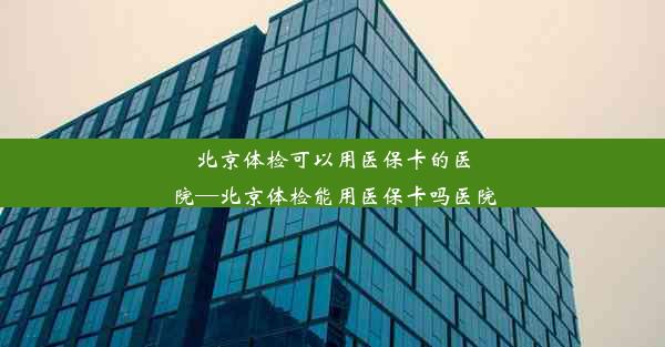 北京体检可以用医保卡的医院—北京体检能用医保卡吗医院