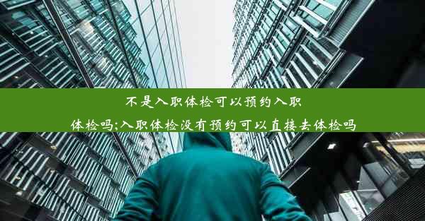 不是入职体检可以预约入职体检吗;入职体检没有预约可以直接去体检吗