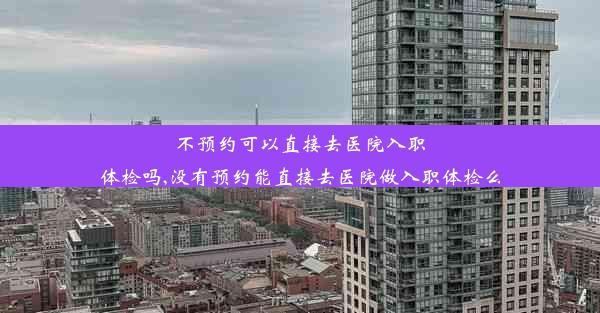 不预约可以直接去医院入职体检吗,没有预约能直接去医院做入职体检么