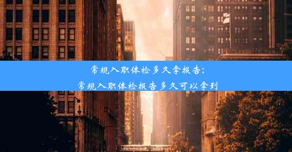 常规入职体检多久拿报告;常规入职体检报告多久可以拿到