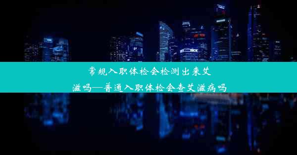 常规入职体检会检测出来艾滋吗—普通入职体检会查艾滋病吗