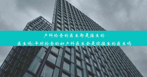 产科检查的医生都是接生的医生吗;平时检查的妇产科医生会是你接生的医生吗