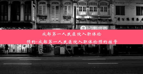 成都第一人民医院入职体检预约-成都第一人民医院入职体检预约挂号