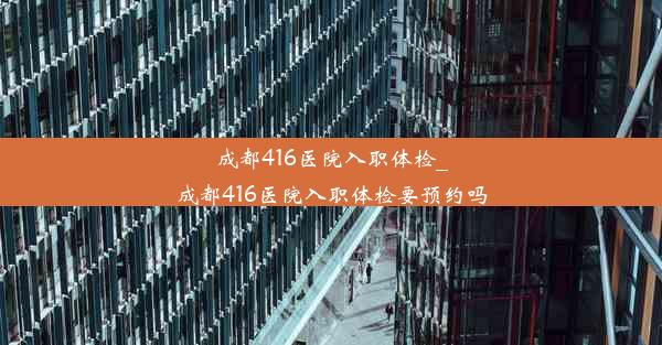 成都416医院入职体检_成都416医院入职体检要预约吗