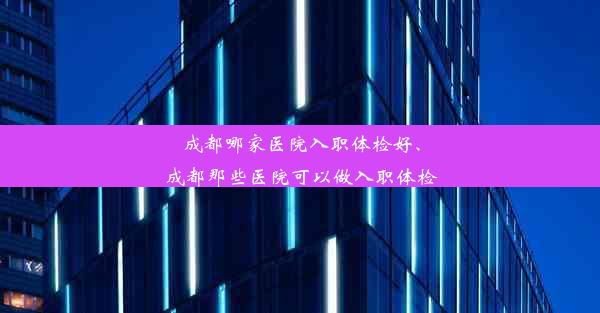 成都哪家医院入职体检好、成都那些医院可以做入职体检