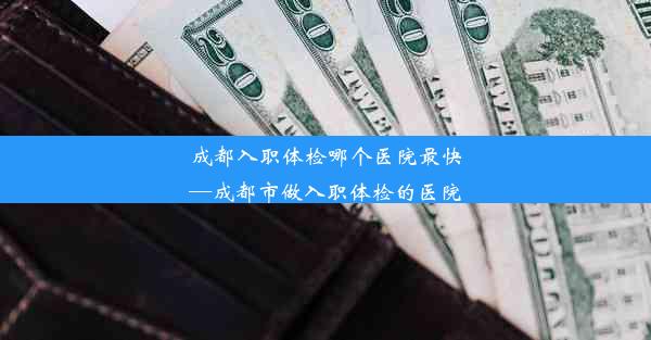 成都入职体检哪个医院最快—成都市做入职体检的医院