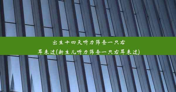 出生十四天听力筛查一只右耳未过(新生儿听力筛查一只右耳未过)