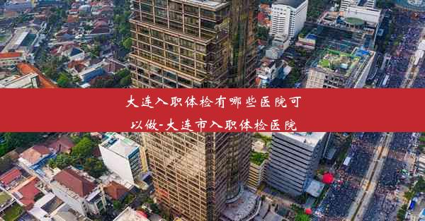 大连入职体检有哪些医院可以做-大连市入职体检医院