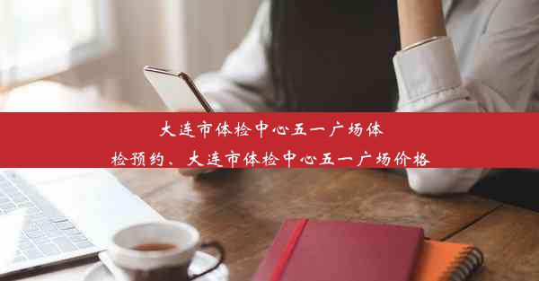 大连市体检中心五一广场体检预约、大连市体检中心五一广场价格