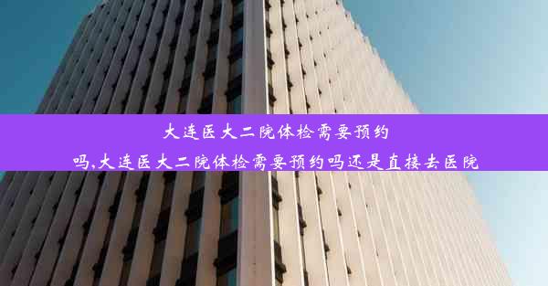 大连医大二院体检需要预约吗,大连医大二院体检需要预约吗还是直接去医院