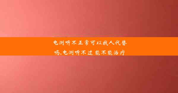 电测听不正常可以找人代替吗,电测听不过 能不能治疗