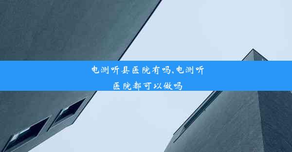 电测听县医院有吗,电测听医院都可以做吗