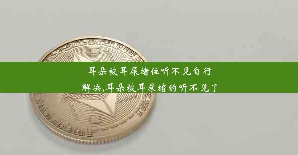 耳朵被耳屎堵住听不见自行解决,耳朵被耳屎堵的听不见了