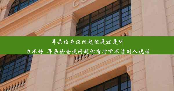 耳朵检查没问题但是就是听力不好_耳朵检查没问题但有时听不清别人说话