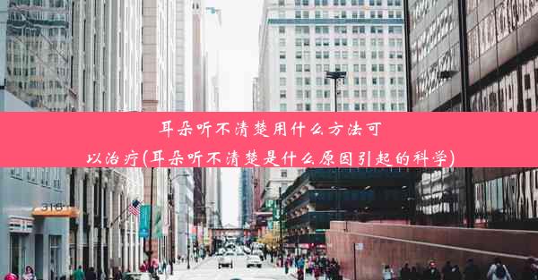 耳朵听不清楚用什么方法可以治疗(耳朵听不清楚是什么原因引起的科学)