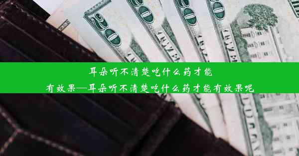 耳朵听不清楚吃什么药才能有效果—耳朵听不清楚吃什么药才能有效果呢