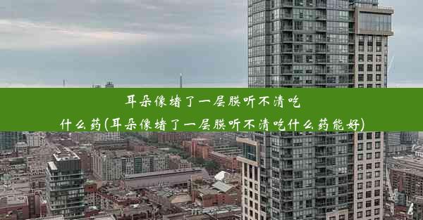 耳朵像堵了一层膜听不清吃什么药(耳朵像堵了一层膜听不清吃什么药能好)