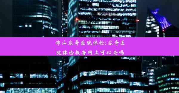 佛山容奇医院体检;容奇医院体检报告网上可以查吗