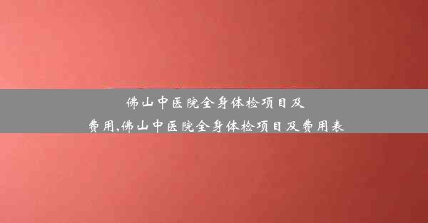 佛山中医院全身体检项目及费用,佛山中医院全身体检项目及费用表