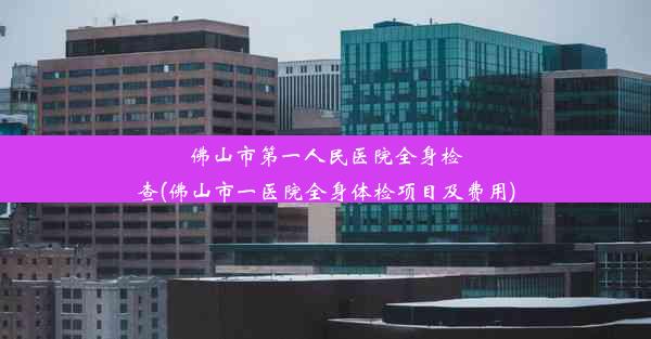 佛山市第一人民医院全身检查(佛山市一医院全身体检项目及费用)