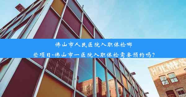 佛山市人民医院入职体检哪些项目-佛山市一医院入职体检需要预约吗？