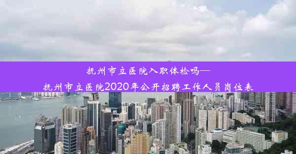 抚州市立医院入职体检吗—抚州市立医院2020年公开招聘工作人员岗位表