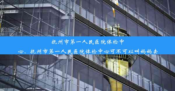 抚州市第一人民医院体检中心、抚州市第一人民医院体检中心可不可以叫妈妈去