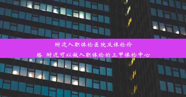 附近入职体检医院及体检价格_附近可以做入职体检的三甲体检中心