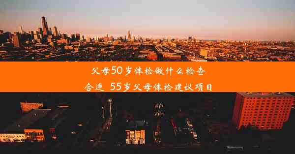 父母50岁体检做什么检查合适_55岁父母体检建议项目