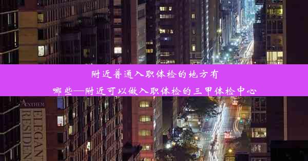 附近普通入职体检的地方有哪些—附近可以做入职体检的三甲体检中心