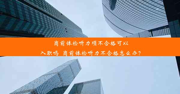 岗前体检听力项不合格可以入职吗_岗前体检听力不合格怎么办？