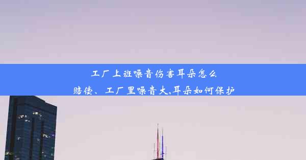 工厂上班噪音伤害耳朵怎么赔偿、工厂里噪音大,耳朵如何保护